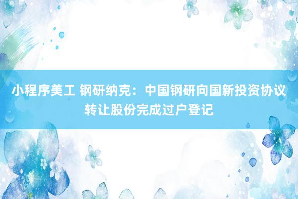 小程序美工 钢研纳克：中国钢研向国新投资协议转让股份完成过户登记