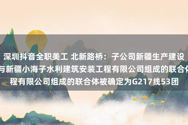 深圳抖音全职美工 北新路桥：子公司新疆生产建设兵团交通建设有限公司与新疆小海子水利建筑安装工程有限公司组成的联合体被确定为G217线53团