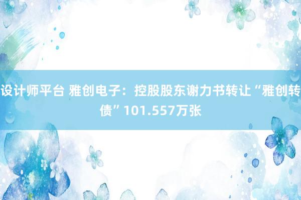 设计师平台 雅创电子：控股股东谢力书转让“雅创转债”101.557万张