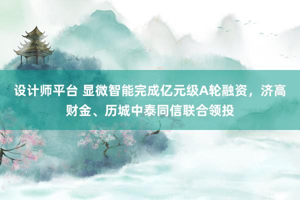 设计师平台 显微智能完成亿元级A轮融资，济高财金、历城中泰同信联合领投