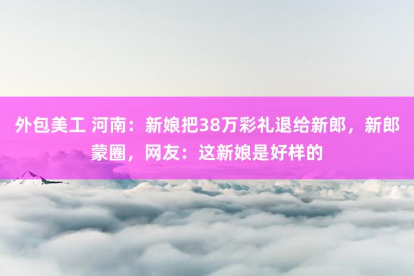 外包美工 河南：新娘把38万彩礼退给新郎，新郎蒙圈，网友：这新娘是好样的