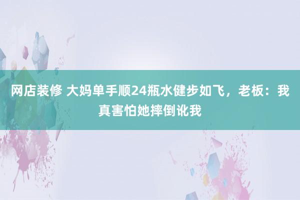 网店装修 大妈单手顺24瓶水健步如飞，老板：我真害怕她摔倒讹我