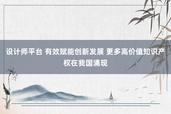 设计师平台 有效赋能创新发展 更多高价值知识产权在我国涌现