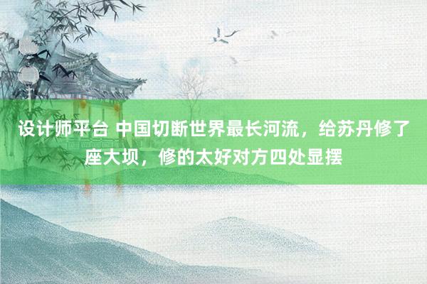 设计师平台 中国切断世界最长河流，给苏丹修了座大坝，修的太好对方四处显摆