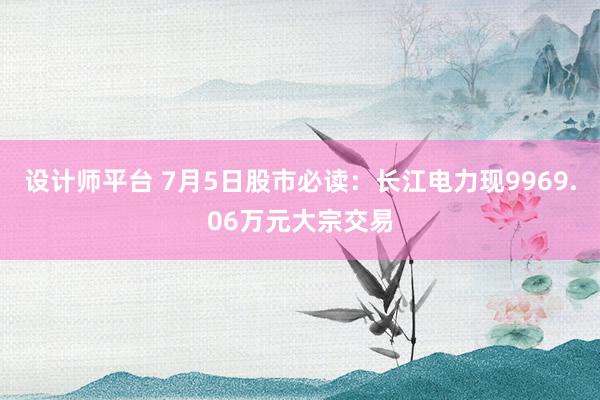 设计师平台 7月5日股市必读：长江电力现9969.06万元大宗交易