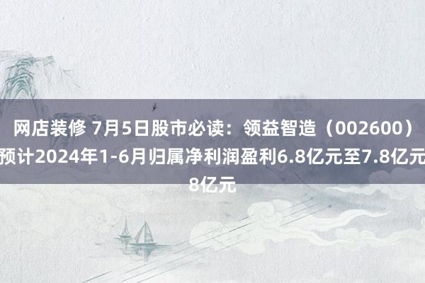 网店装修 7月5日股市必读：领益智造（002600）预计2024年1-6月归属净利润盈利6.8亿元至7.8亿元