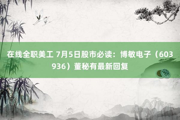 在线全职美工 7月5日股市必读：博敏电子（603936）董秘有最新回复