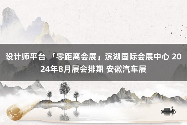 设计师平台 「零距离会展」滨湖国际会展中心 2024年8月展会排期 安徽汽车展