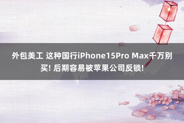 外包美工 这种国行iPhone15Pro Max千万别买! 后期容易被苹果公司反锁!