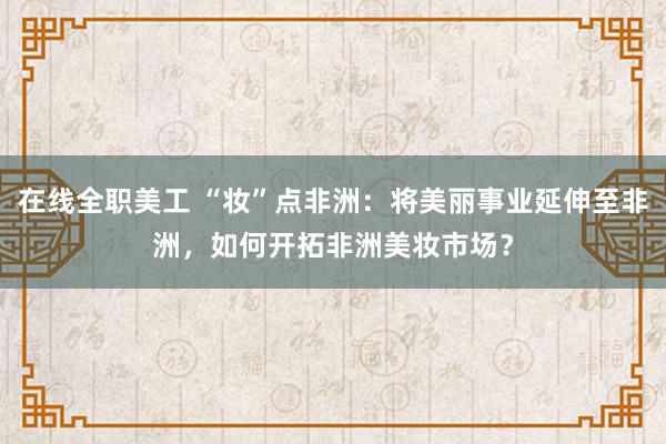 在线全职美工 “妆”点非洲：将美丽事业延伸至非洲，如何开拓非洲美妆市场？