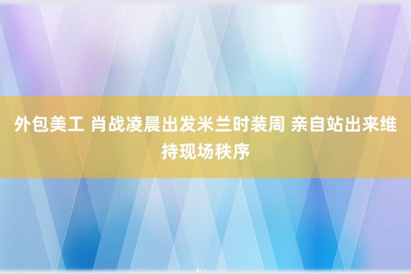 外包美工 肖战凌晨出发米兰时装周 亲自站出来维持现场秩序