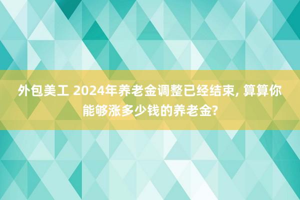 外包美工 2024年养老金调整已经结束, 算算你能够涨多少钱的养老金?