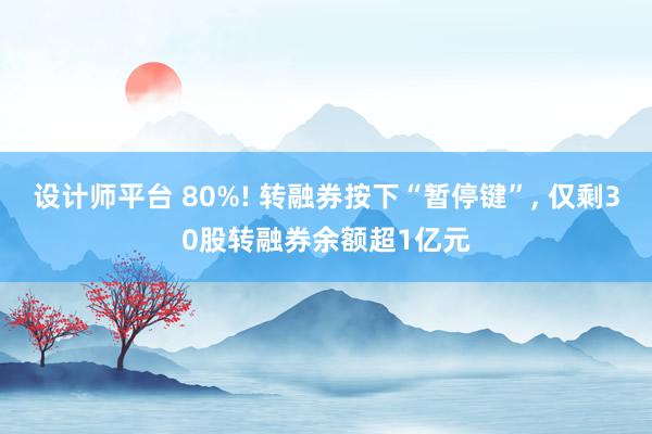 设计师平台 80%! 转融券按下“暂停键”, 仅剩30股转融券余额超1亿元