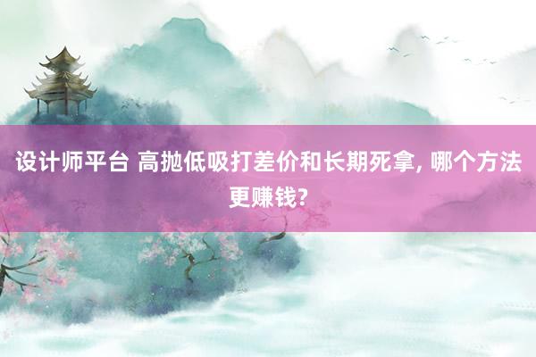 设计师平台 高抛低吸打差价和长期死拿, 哪个方法更赚钱?