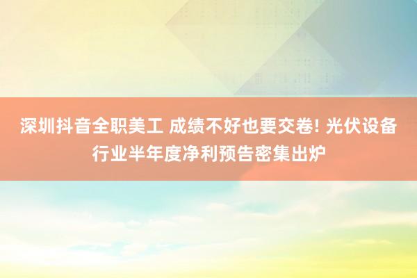 深圳抖音全职美工 成绩不好也要交卷! 光伏设备行业半年度净利预告密集出炉