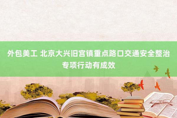 外包美工 北京大兴旧宫镇重点路口交通安全整治专项行动有成效