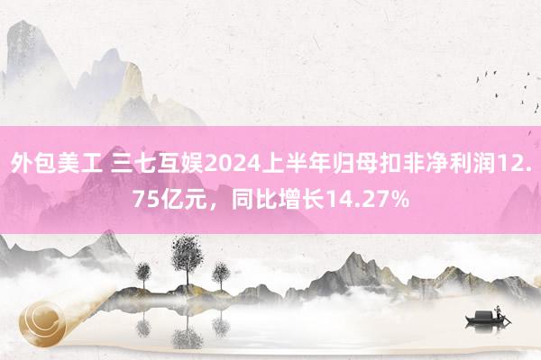 外包美工 三七互娱2024上半年归母扣非净利润12.75亿元，同比增长14.27%