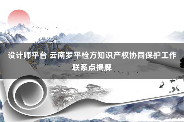 设计师平台 云南罗平检方知识产权协同保护工作联系点揭牌