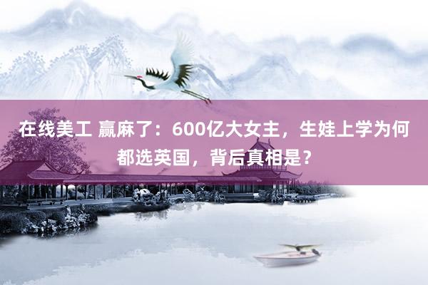 在线美工 赢麻了：600亿大女主，生娃上学为何都选英国，背后真相是？