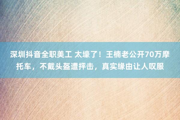 深圳抖音全职美工 太壕了！王楠老公开70万摩托车，不戴头盔遭抨击，真实缘由让人叹服