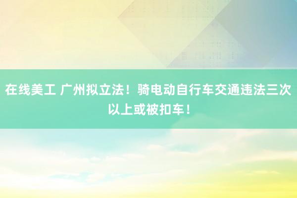 在线美工 广州拟立法！骑电动自行车交通违法三次以上或被扣车！