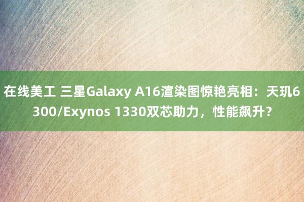 在线美工 三星Galaxy A16渲染图惊艳亮相：天玑6300/Exynos 1330双芯助力，性能飙升？